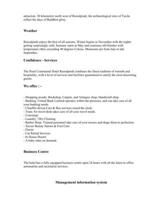 attraction. 30 kilometers north west of Rawalpindi, the archaeological sites of Taxila
reflect the days of Buddhist glory.


Weather

Rawalpindi enjoys the best of all seasons. Winter begins in November with the nights
getting surprisingly cold. Summer starts in May and continues till October with
temperature often exceeding 40 degrees Celsius. Monsoons are from July to late
September.

Confidence - Services

The Pearl Continental Hotel Rawalpindi combines the finest tradition of warmth and
hospitality, with a level of services and facilities guaranteed to satisfy the most discerning
guests.

We offer : -

- Shopping arcade: Bookshop, Carpets, and Antiques shop, Handicraft shop.
- Banking: United Bank Limited operates within the premises, and can take care of all
your banking needs.
- Chauffer driven Cars & Bus services round the clock.
- Trans Air travel desk takes care of all your travel needs.
- Concierge
- Laundry / Dry Cleaning
- Barber Shop: Trained personnel take care of your tresses and shape them to perfection.
- Xavier Beauty Saloon & Foot Care
- Florist
- Car Rental Services
- In House Doctor
- A baby sitter on demand.


Business Centre

The hotel has a fully equipped business centre open 24 hours with all the latest in office
automation and secretarial services.




                          Management information system
 
