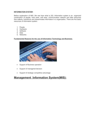 INFORMATION SYSTEM :

Before explanation of MIS. We see here what is (IS). Information system is an organized
combination of people, hard ware, soft ware, communication network and data resources
that collects, transforms and disseminates information in a organization. There are five basic
resources of information system.


   1.   People
   2.   Hardware
   3.   Software
   4.   Data
   5.   Networks

Fundamental Reasons for the use of Information Technology and Business




   •    Support of Business operation

   •    Support of managerial decision

   •    Support of strategic competitive advantage


Management Information System(MIS):
 