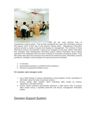 MIS are the most common from of
management support system. They provide managerial end users with information produce
that support mush of their day to day decision making needs . Management information
systems provide a variety of reports and displays to management. The contents of these
information produce are specified in advance by managers so that they contain information
that managers need. Management information system retrieve information about internal
operations from databases that have been updated by transaction processing system. They
also obtain data about the business environment from external sources. Information products
provided to managers include displays and reports that can be furnished


   1. on demand,
   2. periodically,according to a predetermined schedule,or
   3. whenever exceptional conditions occur.

For example, sales managers could.


   1. use a Web browser to receive instantaneous Visual displays at their workstation of
      information about the sales of particular product:
   2. Access weekly sales analysis report evaluating sales results by product,
      salesperson, and sales territory:
   3. receive reports produced automatically whenever a sales person fails to produce
      sales results during a specified period.We will discuss management information
      system.




Decision Support System:
 