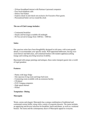 - 24-hour broadband internet with Pentium 4 personal computers
- Free local telephone calls
- Deluxe fruit basket.
- Express check-in and check-out exclusive for Executive floor guests.
- Personalized butler service round the clock



The use of Club Lounge includes:


- Continental breakfast
- Snacks and beverages available till midnight
- Hi-Tea served in lounge from 1600 hrs - 1800 hrs


Suites


Our spacious suites have been thoughtfully designed in rich tones, with avant-guarde
details, to accommodate your specific needs. Well-appointed bathrooms, having over-
sized shower and bath areas, self contained kitchen with modern appliances,dining
lounge and working area bring luxurious livability.

Decorated with unique paintings and antiques, these suites transport guests into a world
of regal grandeur.


Features


- Pantry with large fridge
- One spacious living room and large bed room
- Connecting room available with an extension facility
- CD player
- P-IV Compaq computers
- High speed internet
- Printer

Temptation - Dining

Marcopolo


Warm, serene and elegant, Marcopolo has a unique combination of traditional and
continental cuisine buffet, along with a variety of exquisite desserts. The menu includes
an appetising and diverse selection for breakfast, lunch and dinner, as well as a weekend
brunch. The menu and the contemporary decor of Marcopolo appeal to everyone.
 