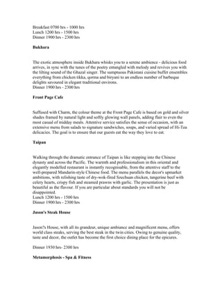 Breakfast 0700 hrs - 1000 hrs
Lunch 1200 hrs - 1500 hrs
Dinner 1900 hrs - 2300 hrs

Bukhara


The exotic atmosphere inside Bukhara whisks you to a serene ambience - delicious food
arrives, in sync with the tunes of the poetry entangled with melody and revives you with
the lilting sound of the Ghazal singer. The sumptuous Pakistani cuisine buffet ensembles
everything from chicken tikka, qorma and biryani to an endless number of barbeque
delights savoured in elegant traditional environs.
Dinner 1900 hrs - 2300 hrs

Front Page Cafe


Suffused with Charm, the colour theme at the Front Page Cafe is based on gold and silver
shades framed by natural light and softly glowing wall panels, adding flair to even the
most casual of midday meals. Attentive service satisfies the sense of occasion, with an
extensive menu from salads to signature sandwiches, soups, and varied spread of Hi-Tea
delicacies. The goal is to ensure that our guests eat the way they love to eat.

Taipan


Walking through the dramatic entrance of Taipan is like stepping into the Chinese
dynasty and across the Pacific. The warmth and professionalism in this oriental and
elegantly modelled restaurant is instantly recognisable, from the attentive staff to the
well-prepared Mandarin-style Chinese food. The menu parallels the decor's upmarket
ambitions, with relishing taste of dry-wok-fired Szechuan chicken, tangerine beef with
celery hearts, crispy fish and steamed prawns with garlic. The presentation is just as
beautiful as the flavour. If you are particular about standards you will not be
disappointed.
Lunch 1200 hrs - 1500 hrs
Dinner 1900 hrs - 2300 hrs

Jason's Steak House


Jason?s House, with all its grandeur, unique ambiance and magnificent menu, offers
world class steaks, serving the best steak in the twin cities. Owing to genuine quality,
taste and decor, the outlet has become the first choice dining place for the epicures.

Dinner 1930 hrs- 2300 hrs

Metamorphosis - Spa & Fitness
 