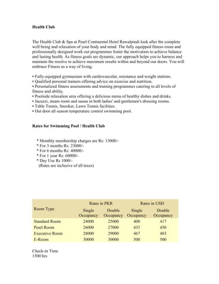 Health Club


The Health Club & Spa at Pearl Continental Hotel Rawalpindi look after the complete
well being and relaxation of your body and mind. The fully equipped fitness room and
professionally designed work out programmes foster the motivation to achieve balance
and lasting health. As fitness goals are dynamic, our approach helps you to harness and
maintain the resolve to achieve maximum results within and beyond our doors. You will
embrace Fitness as a way of living.

▪ Fully-equipped gymnasium with cardiovascular, resistance and weight stations.
▪ Qualified personal trainers offering advice on exercise and nutrition.
▪ Personalized fitness assessments and training programmes catering to all levels of
fitness and ability.
▪ Poolside relaxation area offering a delicious menu of healthy dishes and drinks.
▪ Jacuzzi, steam room and sauna in both ladies' and gentlemen's dressing rooms.
▪ Table Tennis, Snooker, Lawn Tennis facilities.
▪ Out door all season temperature control swimming pool.


Rates for Swimming Pool / Health Club


  * Monthly membership charges are Rs: 13000/-
  * For 3 months Rs: 23000/-
  * For 6 months Rs: 40000/-
  * For 1 year Rs: 60000/-
  * Day Use Rs 1000/-
   (Rates are inclusive of all taxes)




                                 Rates in PKR                  Rates in USD
Room Type                    Single       Double     Single             Double
                           Occupancy     Occupancy Occupancy           Occupancy
Standard Room                24000         25000      400                 417
Pearl Room                   26000         27000      433                 450
Executive Room               28000         29000      467                 483
E-Room                       30000         30000      500                 500

Check-in Time
1500 hrs
 