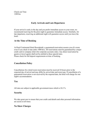 Check-out Time
1200 hrs



                       Early Arrivals and Late Departures

If your arrival is early in the day and you prefer immediate access to your room, we
recommend reserving for the prior night to guarantee immediate access. Similarly, for
late departures, reserving an additional night will guarantee access until you leave the
hotel.

At the Time of Booking

At Pearl Continental Hotel Rawalpindi, a guaranteed reservation assures you of a room
even if you check in late (after 1800 hrs). All reservations must be guaranteed by a major
credit card or company letter (for corporate accounts only). Any direct reservation by
guests or travel agents shall not be entitled to these special rates.
Please check for full deposit requirements at time of booking.


Cancellation Policy

Cancellations for a hotel room reservation must be received 24 hours prior to the
expected day of arrival and may differ by arrival date and room type. If cancellation of a
guaranteed reservation is not received by the required date, the hotel will charge for one
night's accommodation.

Tax

All rates are subject to applicable government taxes which is 24.2 %

Security

We take great care to ensure that your credit card details and other personal information
are secure at all times.

No Show Charges
 