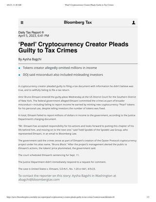 4/6/23, 11:20 AM ‘Pearl’ Cryptocurrency Creator Pleads Guilty to Tax Crimes
https://news.bloomberglaw.com/daily-tax-report/pearl-cryptocurrency-creator-pleads-guilty-to-tax-crimes?context=search&index=0 1/2
Daily Tax Report ®
April 5, 2023, 6:41 PM
‘Pearl’ Cryptocurrency Creator Pleads
Guilty to Tax Crimes
By Aysha Bagchi
Tokens creator allegedly omitted millions in income
DOJ said misconduct also included misleading investors
A cryptocurrency creator pleaded guilty to filing a tax document with information he didn’t believe was
true, and to willfully failing to file a tax return.
Amir Bruno Elmaani entered the guilty pleas Wednesday at the US District Court for the Southern District
of New York. The federal government alleged Elmaani committed the crimes as part of broader
misconduct—including failing to report income he earned by minting new cryptocurrency “Pearl” tokens
for his personal use, despite telling investors the number of tokens was fixed.
In total, Elmaani failed to report millions of dollars in income to the government, according to the Justice
Department’s charging document.
“Mr. Elmaani has accepted responsibility for his actions and looks forward to putting this chapter of his
life behind him, and moving on to the next one,” said Todd Spodek of the Spodek Law Group, who
represented Elmaani, in an email to Bloomberg Law.
The government said the crimes arose as part of Elmaani’s creation of the Oyster Protocol cryptocurrency
project under his alias name, “Bruno Block.” After the project’s management alerted the public to
Elmaani’s actions, the tokens’ price plummeted, the government said.
The court scheduled Elmaani’s sentencing for Sept. 11.
The Justice Department didn’t immediately respond to a request for comment.
The case is United States v. Elmaani, S.D.N.Y., No. 1:20-cr-661, 4/5/23.
To contact the reporter on this story: Aysha Bagchi in Washington at
abagchi@bloombergtax.com
 