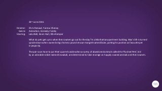 24th June 2016
Chris Renaud, Yarrow Cheney
Animation, Comedy, Family
Lake Bell, Kevin Hart, Ellie Kemper
What do pets get up to when their owners go out for the day? In a Manhattan apartment building, Max's life is turned
upside down when owner brings home a pound rescue mongrel named Duke, putting his position as favourite pet
in jeopardy.
The pair soon have to put their quarrels aside when an army of abandoned animals called the 'Flushed Pets', led
by an adorable rabbit named Snowball, are determined to take revenge on happily-owned animals and their owners.
Director:
Genre:
Starring:
 