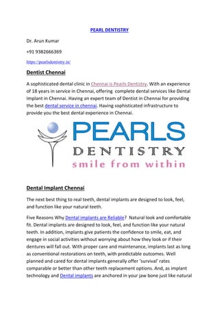 PEARL DENTISTRY
Dr. Arun Kumar
+91 9382666369
https://pearlsdentistry.in/
Dentist Chennai
A sophisticated dental clinic in Chennai is Pearls Dentistry. With an experience
of 18 years in service in Chennai, offering complete dental services like Dental
Implant in Chennai. Having an expert team of Dentist in Chennai for providing
the best dental service in chennai. Having sophisticated infrastructure to
provide you the best dental experience in Chennai.
Dental Implant Chennai
The next best thing to real teeth, dental implants are designed to look, feel,
and function like your natural teeth.
Five Reasons Why Dental implants are Reliable? Natural look and comfortable
fit. Dental implants are designed to look, feel, and function like your natural
teeth. In addition, implants give patients the confidence to smile, eat, and
engage in social activities without worrying about how they look or if their
dentures will fall out. With proper care and maintenance, implants last as long
as conventional restorations on teeth, with predictable outcomes. Well
planned and cared for dental implants generally offer ‘survival’ rates
comparable or better than other teeth replacement options. And, as implant
technology and Dental implants are anchored in your jaw bone just like natural
 