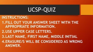 UCSP-QUIZ
INSTRUCTIONS:
1.FILL OUT YOUR ANSWER SHEET WITH THE
APPROPRIATE INFORMATION.
2.USE UPPER CASE LETTERS.
3.LAST NAME, FIRST NAME, MIDDLE INITIAL
4.ERASURE/S WILL BE CONSIDERED AS WRONG
ANSWER.
 