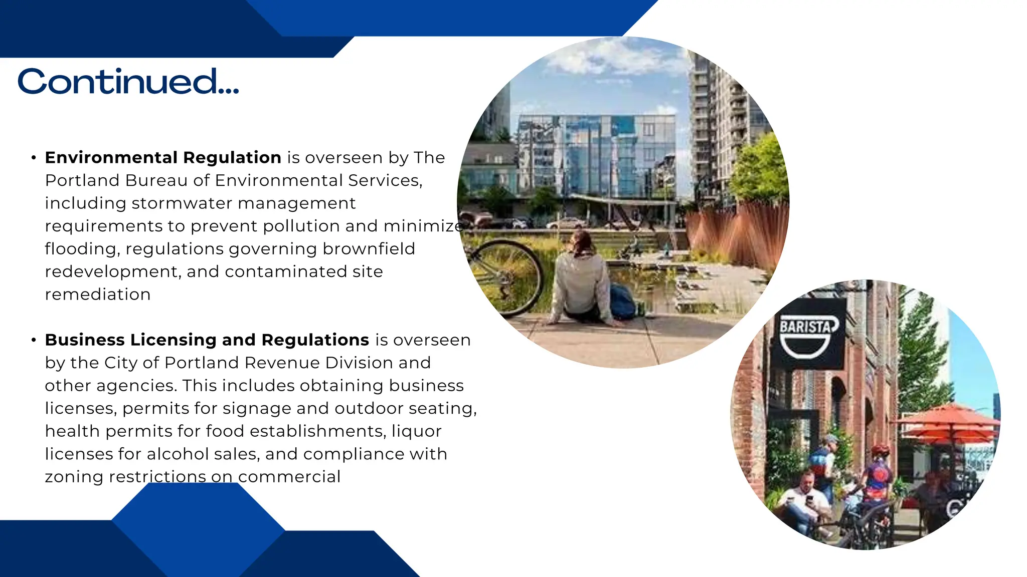 • Environmental Regulation is overseen by The
Portland Bureau of Environmental Services,
including stormwater management
requirements to prevent pollution and minimize
flooding, regulations governing brownfield
redevelopment, and contaminated site
remediation
• Business Licensing and Regulations is overseen
by the City of Portland Revenue Division and
other agencies. This includes obtaining business
licenses, permits for signage and outdoor seating,
health permits for food establishments, liquor
licenses for alcohol sales, and compliance with
zoning restrictions on commercial
 