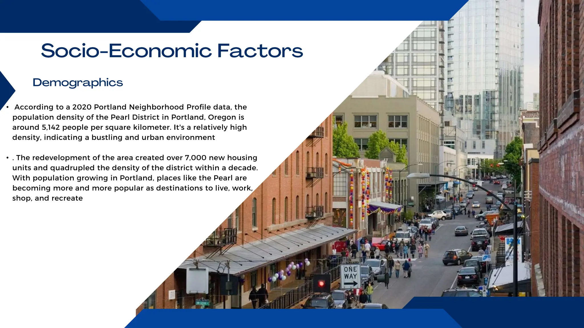 • According to a 2020 Portland Neighborhood Profile data, the
population density of the Pearl District in Portland, Oregon is
around 5,142 people per square kilometer. It's a relatively high
density, indicating a bustling and urban environment
• . The redevelopment of the area created over 7,000 new housing
units and quadrupled the density of the district within a decade.
With population growing in Portland, places like the Pearl are
becoming more and more popular as destinations to live, work,
shop, and recreate
 