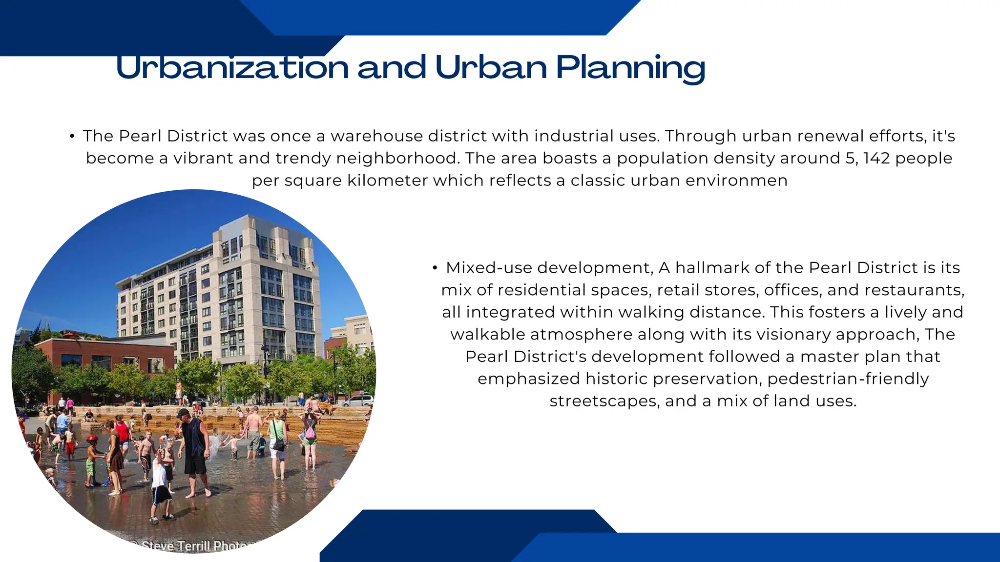 • The Pearl District was once a warehouse district with industrial uses. Through urban renewal efforts, it's
become a vibrant and trendy neighborhood. The area boasts a population density around 5, 142 people
per square kilometer which reflects a classic urban environmen
• Mixed-use development, A hallmark of the Pearl District is its
mix of residential spaces, retail stores, offices, and restaurants,
all integrated within walking distance. This fosters a lively and
walkable atmosphere along with its visionary approach, The
Pearl District's development followed a master plan that
emphasized historic preservation, pedestrian-friendly
streetscapes, and a mix of land uses.
 