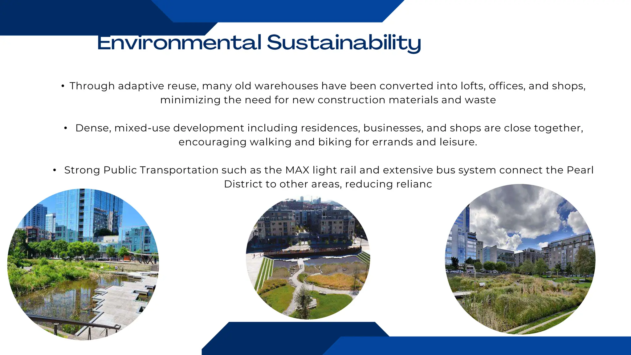 • Through adaptive reuse, many old warehouses have been converted into lofts, offices, and shops,
minimizing the need for new construction materials and waste
• Dense, mixed-use development including residences, businesses, and shops are close together,
encouraging walking and biking for errands and leisure.
• Strong Public Transportation such as the MAX light rail and extensive bus system connect the Pearl
District to other areas, reducing relianc
 