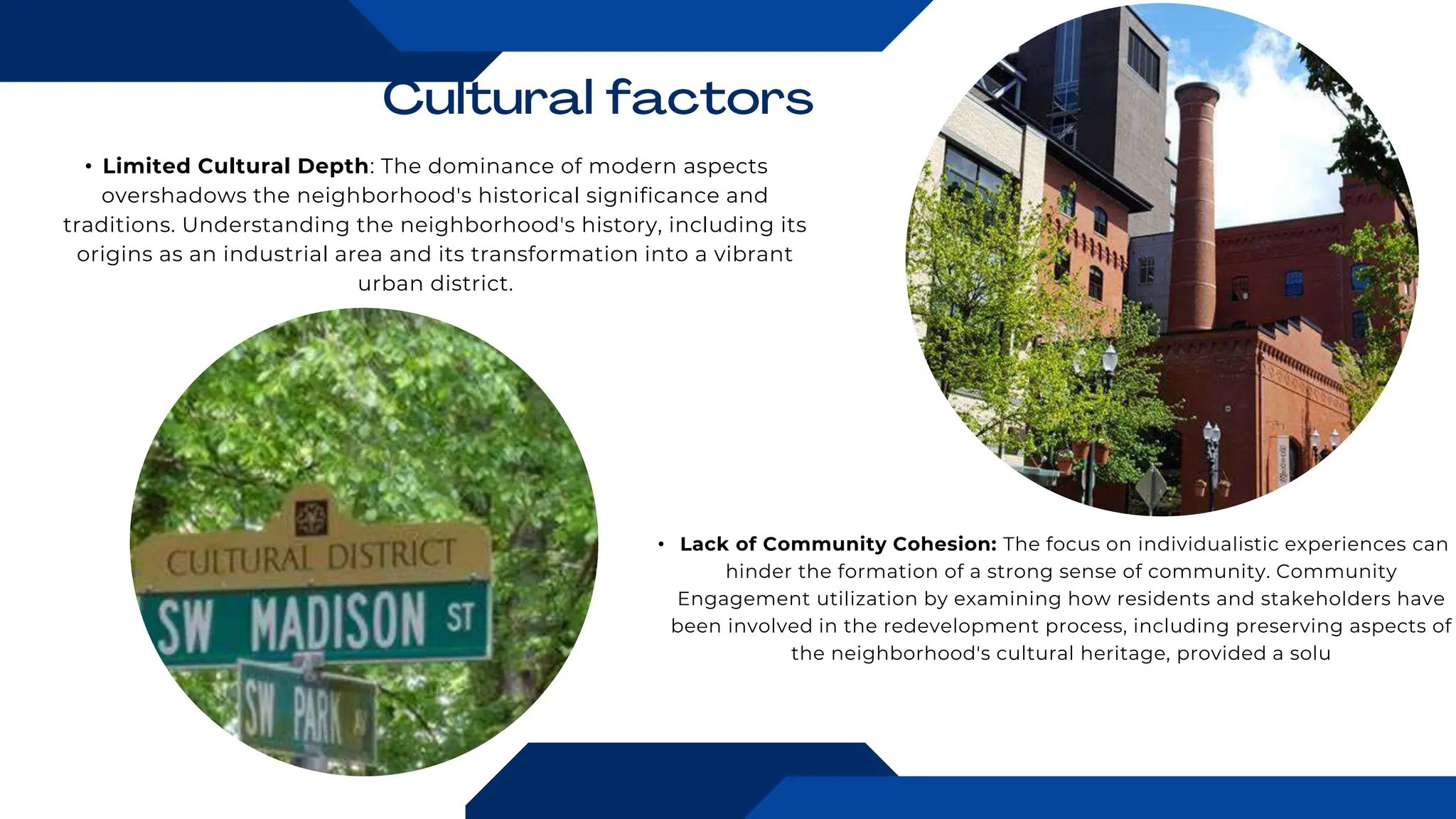 • Limited Cultural Depth: The dominance of modern aspects
overshadows the neighborhood's historical significance and
traditions. Understanding the neighborhood's history, including its
origins as an industrial area and its transformation into a vibrant
urban district.
• Lack of Community Cohesion: The focus on individualistic experiences can
hinder the formation of a strong sense of community. Community
Engagement utilization by examining how residents and stakeholders have
been involved in the redevelopment process, including preserving aspects of
the neighborhood's cultural heritage, provided a solu
 