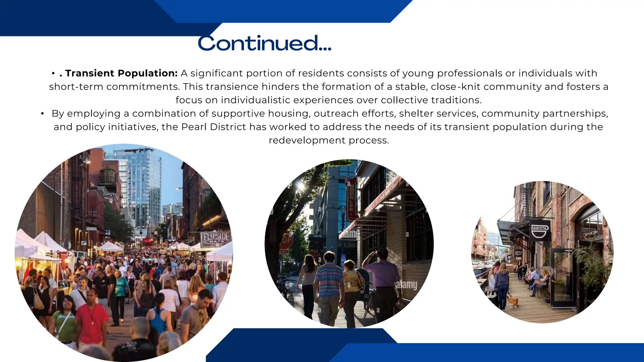 • . Transient Population: A significant portion of residents consists of young professionals or individuals with
short-term commitments. This transience hinders the formation of a stable, close-knit community and fosters a
focus on individualistic experiences over collective traditions.
• By employing a combination of supportive housing, outreach efforts, shelter services, community partnerships,
and policy initiatives, the Pearl District has worked to address the needs of its transient population during the
redevelopment process.
 