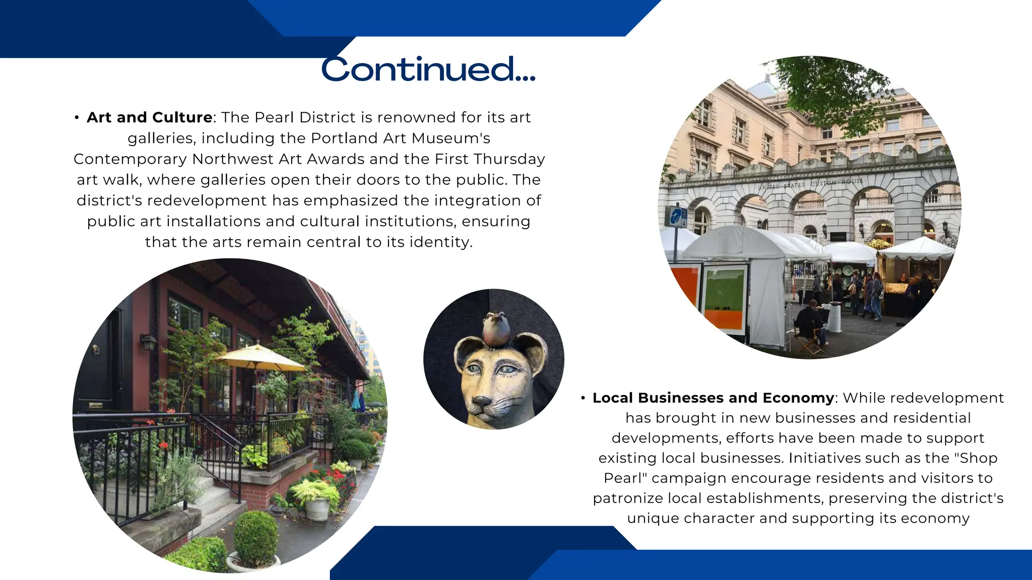 • Art and Culture: The Pearl District is renowned for its art
galleries, including the Portland Art Museum's
Contemporary Northwest Art Awards and the First Thursday
art walk, where galleries open their doors to the public. The
district's redevelopment has emphasized the integration of
public art installations and cultural institutions, ensuring
that the arts remain central to its identity.
• Local Businesses and Economy: While redevelopment
has brought in new businesses and residential
developments, efforts have been made to support
existing local businesses. Initiatives such as the "Shop
Pearl" campaign encourage residents and visitors to
patronize local establishments, preserving the district's
unique character and supporting its economy
 