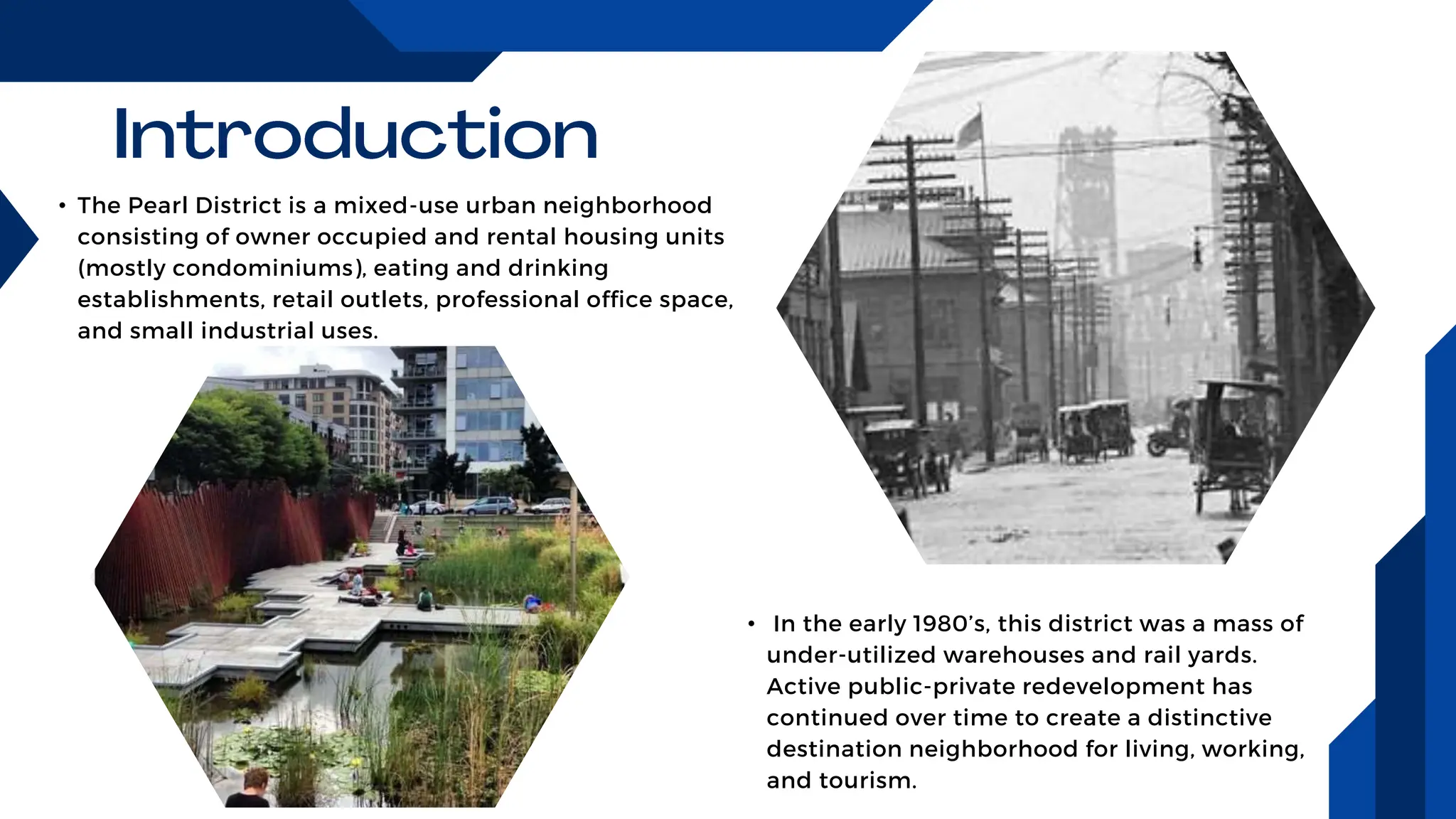 • The Pearl District is a mixed-use urban neighborhood
consisting of owner occupied and rental housing units
(mostly condominiums), eating and drinking
establishments, retail outlets, professional office space,
and small industrial uses.
• In the early 1980’s, this district was a mass of
under-utilized warehouses and rail yards.
Active public-private redevelopment has
continued over time to create a distinctive
destination neighborhood for living, working,
and tourism.
 