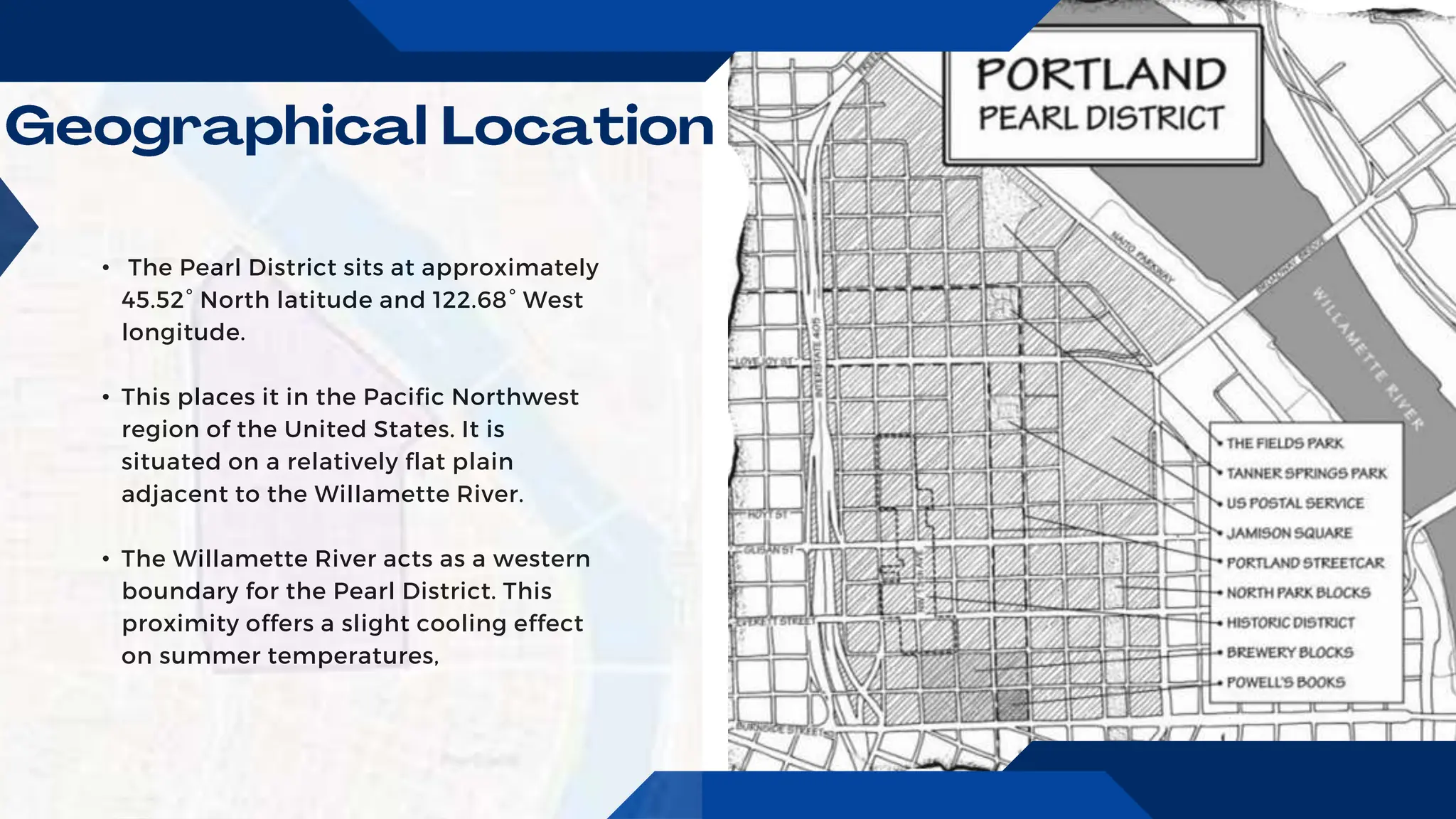 • The Pearl District sits at approximately
45.52° North latitude and 122.68° West
longitude.
• This places it in the Pacific Northwest
region of the United States. It is
situated on a relatively flat plain
adjacent to the Willamette River.
• The Willamette River acts as a western
boundary for the Pearl District. This
proximity offers a slight cooling effect
on summer temperatures,
 