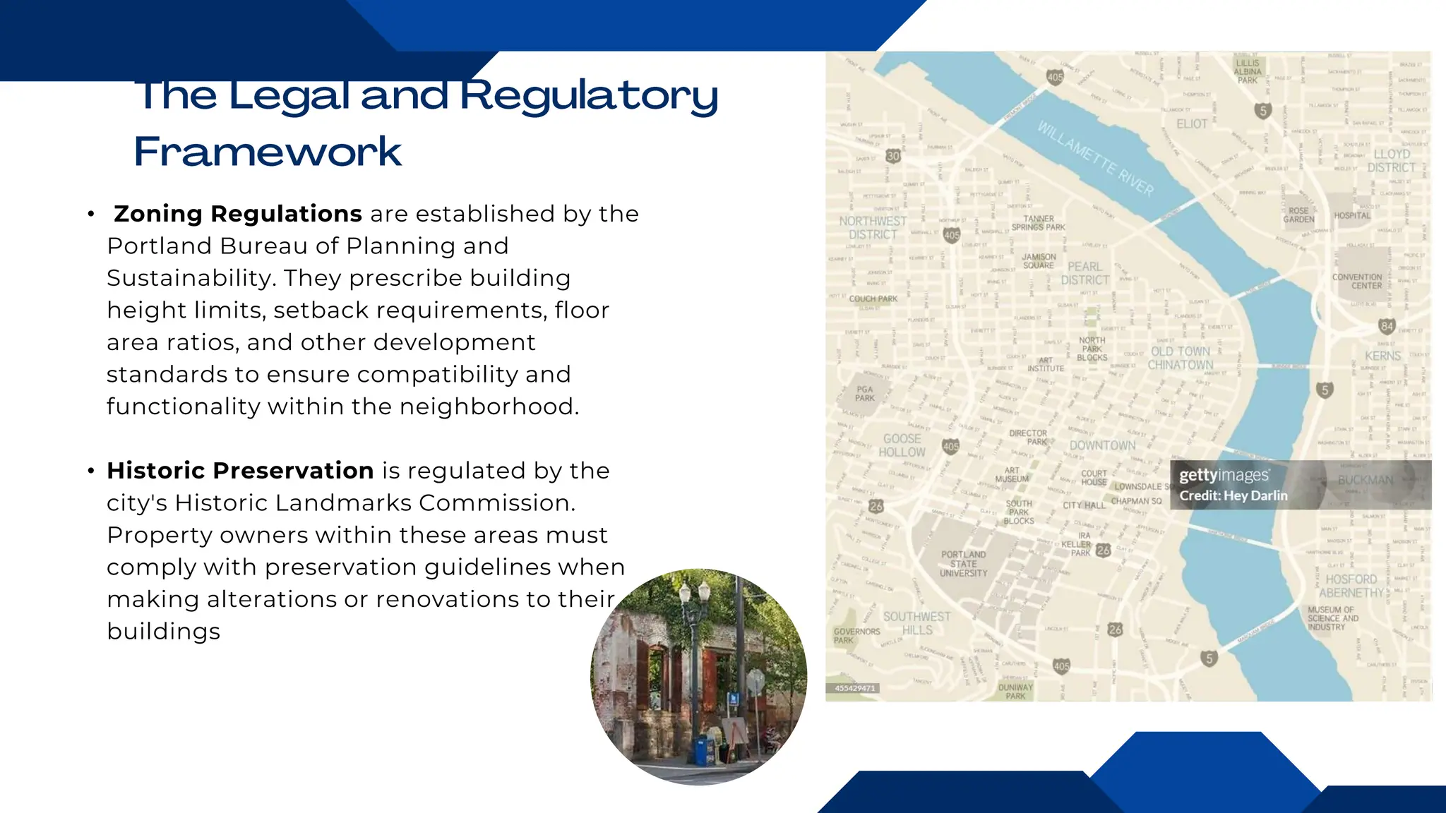 • Zoning Regulations are established by the
Portland Bureau of Planning and
Sustainability. They prescribe building
height limits, setback requirements, floor
area ratios, and other development
standards to ensure compatibility and
functionality within the neighborhood.
• Historic Preservation is regulated by the
city's Historic Landmarks Commission.
Property owners within these areas must
comply with preservation guidelines when
making alterations or renovations to their
buildings
 