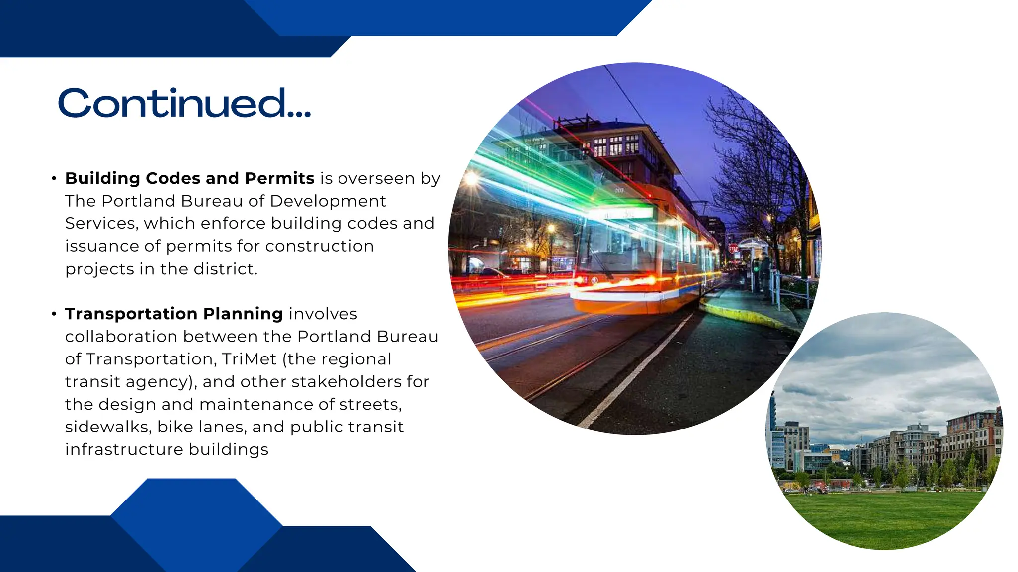 • Building Codes and Permits is overseen by
The Portland Bureau of Development
Services, which enforce building codes and
issuance of permits for construction
projects in the district.
• Transportation Planning involves
collaboration between the Portland Bureau
of Transportation, TriMet (the regional
transit agency), and other stakeholders for
the design and maintenance of streets,
sidewalks, bike lanes, and public transit
infrastructure buildings
 