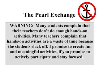 The Pearl Exchange
WARNING: Many students complain that
their teachers don’t do enough hands-on
activities. Many teachers complain that
hands-on activities are a waste of time because
the students slack off. I promise to create fun
and meaningful activities, if you promise to
actively participate and stay focused.
 