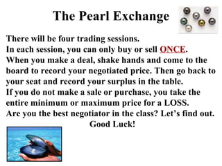 The Pearl Exchange
There will be four trading sessions.
In each session, you can only buy or sell ONCE.
When you make a deal, shake hands and come to the
board to record your negotiated price. Then go back to
your seat and record your surplus in the table.
If you do not make a sale or purchase, you take the
entire minimum or maximum price for a LOSS.
Are you the best negotiator in the class? Let’s find out.
Good Luck!
 