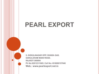 PEARL EXPORT 
5, GOKULNAGAR OPP. DHARA GAS. 
GOKULDHAM MAIN ROAD. 
RAJKOT-360004 
Ph No.02812311665. Cell No.+918000157646 
Web.: www.pearlexport.net.in 
 