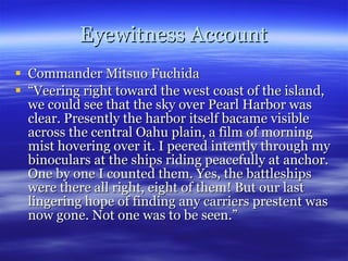 Eyewitness Account Commander Mitsuo Fuchida “ Veering right toward the west coast of the island, we could see that the sky over Pearl Harbor was clear. Presently the harbor itself bacame visible across the central Oahu plain, a film of morning mist hovering over it. I peered intently through my binoculars at the ships riding peacefully at anchor. One by one I counted them. Yes, the battleships were there all right, eight of them! But our last lingering hope of finding any carriers prestent was now gone. Not one was to be seen.” 