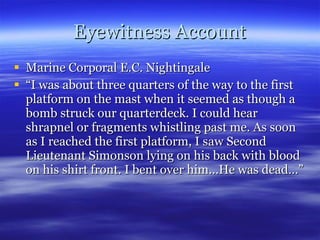 Eyewitness Account Marine Corporal E.C. Nightingale “ I was about three quarters of the way to the first platform on the mast when it seemed as though a bomb struck our quarterdeck. I could hear shrapnel or fragments whistling past me. As soon as I reached the first platform, I saw Second Lieutenant Simonson lying on his back with blood on his shirt front. I bent over him…He was dead…” 