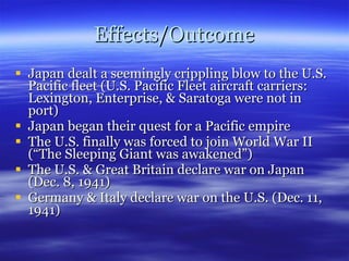Effects/Outcome Japan dealt a seemingly crippling blow to the U.S. Pacific fleet (U.S. Pacific Fleet aircraft carriers: Lexington, Enterprise, & Saratoga were not in port) Japan began their quest for a Pacific empire The U.S. finally was forced to join World War II (“The Sleeping Giant was awakened”) The U.S. & Great Britain declare war on Japan (Dec. 8, 1941) Germany & Italy declare war on the U.S. (Dec. 11, 1941) 