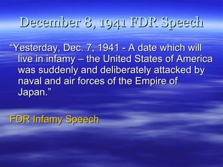 December 8, 1941 FDR Speech “ Yesterday, Dec. 7, 1941 - A date which will live in infamy – the United States of America was suddenly and deliberately attacked by naval and air forces of the Empire of Japan.” FDR Infamy Speech 