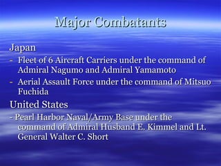 Major Combatants Japan Fleet of 6 Aircraft Carriers under the command of Admiral Nagumo and Admiral Yamamoto Aerial Assault Force under the command of Mitsuo Fuchida United States - Pearl Harbor Naval/Army Base under the command of Admiral Husband E. Kimmel and Lt. General Walter C. Short 
