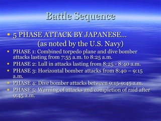 Battle Sequence 5 PHASE ATTACK BY JAPANESE… (as noted by the U.S. Navy) PHASE 1: Combined torpedo plane and dive bomber attacks lasting from 7:55 a.m. to 8:25 a.m. PHASE 2: Lull in attacks lasting from 8:25 - 8:40 a.m. PHASE 3: Horizontal bomber attacks from 8:40 – 9:15 a.m. PHASE 4: Dive bomber attacks between 9:15-9:45 a.m. PHASE 5: Warning of attacks and completion of raid after 9:45 a.m. 