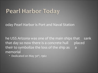 Today Pearl Harbor is Port and Naval Station The USS Arizona was one of the main ships that  sank that day so now there is a concrete hull  placed their to symbolize the loss of the ship as  a memorial Dedicated on May 30 th , 1962 