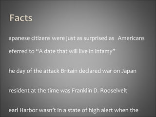 Japanese citizens were just as surprised as  Americans Referred to “A date that will live in infamy” The day of the attack Britain declared war on Japan President at the time was Franklin D. Rooselvelt Pearl Harbor wasn’t in a state of high alert when the attack started, the anti-aircraft guns were left unmanned 