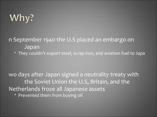 In September 1940 the U.S placed an embargo on  Japan They couldn’t export steel, scrap iron, and aviation fuel to Japa Two days after Japan signed a neutrality treaty with  the Soviet Union the U.S, Britain, and the  Netherlands froze all Japanese assets Prevented them from buying oil 