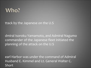 Attack by the Japanese on the U.S Admiral Isoroku Yamamoto, and Admiral Nagumo  commander of the Japanese fleet initiated the  planning of the attack on the U.S Pearl Harbor was under the command of Admiral  Husband E. Kimmel and Lt. General Walter C.  Short 