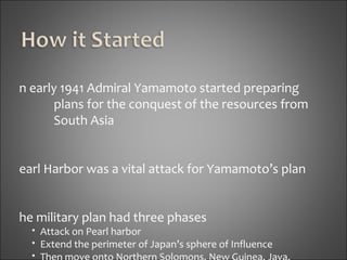 In early 1941 Admiral Yamamoto started preparing plans for the conquest of the resources from  South Asia Pearl Harbor was a vital attack for Yamamoto’s plan The military plan had three phases Attack on Pearl harbor  Extend the perimeter of Japan’s sphere of Influence Then move onto Northern Solomons. New Guinea, Java, Sumatra, Malaya, Burma, Thailand, the Philippines, and Boreno 