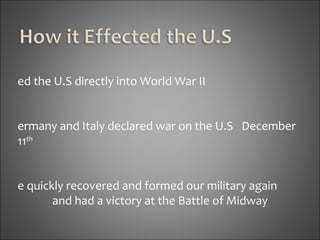 Led the U.S directly into World War II Germany and Italy declared war on the U.S  December 11 th   We quickly recovered and formed our military again  and had a victory at the Battle of Midway Four years later the U.S destroyed the Japanese  Empire 