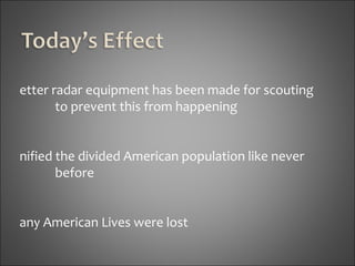 Better radar equipment has been made for scouting  to prevent this from happening  Unified the divided American population like never  before Many American Lives were lost 