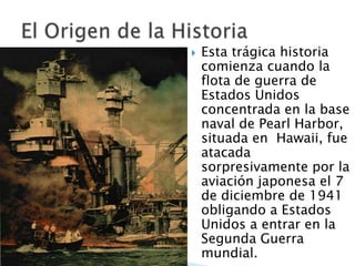 Esta trágica historia comienza cuandola flota de guerra de Estados Unidos concentrada en la base naval de Pearl Harbor, situada en  Hawaii, fue atacada sorpresivamente por la aviación japonesa el 7 de diciembre de 1941 obligando a Estados Unidos a entrar en la Segunda Guerra mundial.El Origen de la Historia