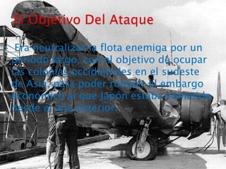  Era neutralizar la flota enemiga por un período largo, con el objetivo de ocupar las colonias occidentales en el sudeste de Asia, para poder romper el embargo económico al que Japón estaba sometida desde el año anterior.El Objetivo Del Ataque 