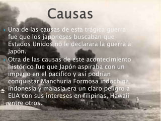 Causas Una de las causas de esta trágica guerra fue que los japoneses buscaban que Estados Unidos no le declarara la guerra a Japón.Otra de las causas de este acontecimiento histórico fue que Japón aspiraba con un imperio en el pacifico y así podrían conquistar Manchuria Formosa indochina, indonesia y malasia era un claro peligro a EUA con sus intereses en filipinas, Hawaii entre otros.