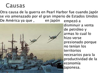 CausasOtra causa de la guerra en Pearl Harbor fue cuando Japón se vio amenazado por el gran imperio de Estados Unidos De América ya que , 	en Japónempezó a disminuir a venta de petróleo y armas lo cual lo hizo verse presionado porque no tenían los territorios necesarios para la productividad de la economía Japonesa. 