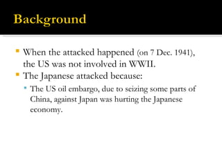When the attacked happened  (on 7 Dec. 1941),  the US was not involved in WWII.  The Japanese attacked because: The US oil embargo, due to seizing some parts of China, against Japan was hurting the Japanese economy. 