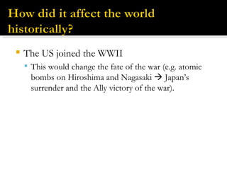 The US joined the WWII This would change the fate of the war (e.g. atomic bombs on Hiroshima and Nagasaki    Japan’s surrender and the Ally victory of the war). 
