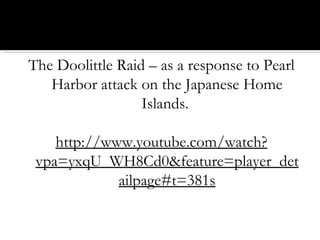 The Doolittle Raid – as a response to Pearl Harbor attack on the Japanese Home Islands.  http://www.youtube.com/watch?vpa=yxqU_WH8Cd0&feature=player_detailpage#t=381s 