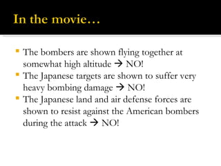 The bombers are shown flying together at somewhat high altitude    NO! The Japanese targets are shown to suffer very heavy bombing damage    NO! The Japanese land and air defense forces are shown to resist against the American bombers during the attack    NO! 