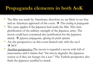 The film was made by Americans, therefore we are likely to see bias and an American approach of the event.     Thus leading to propaganda The same applies if the Japanese had made the film. This time glorification of the military strength of the Japanese army. The movie could have contained also justification for the Japanese attack.    Japanese propaganda, affecting the public opinion. Are the perspectives on this event limited only with the two?     NO! Another perspective:  The movie is regarded a movie with full of inaccuracies and it claims that “the movie degrades the Japanese society as if they are hungry for a war.” The Turkish perspective also finds the Japanese justified to attack.  