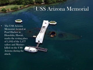 USS Arizona Memorial
• The USS Arizona
Memorial, located at
Pearl Harbor in
Honolulu, Hawaii,
marks the resting place
of 1,102 of the 1,177
sailors and Marines
killed on the USS
Arizona during the
attack.
 