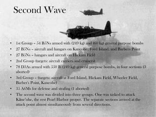 Second Wave
• 1st Group – 54 B5Ns armed with (249 kg) and (60 kg) general purpose bombs
• 27 B5Ns – aircraft and hangars on Kaneohe, Ford Island, and Barbers Point
• 27 B5Ns – hangars and aircraft on Hickam Field
• 2nd Group (targets: aircraft carriers and cruisers)
• 78 D3As armed with 550 lb (249 kg) general purpose bombs, in four sections (3
aborted)
• 3rd Group – (targets: aircraft at Ford Island, Hickam Field, Wheeler Field,
Barber's Point, Kaneohe)
• 35 A6Ms for defense and strafing (1 aborted)
• The second wave was divided into three groups. One was tasked to attack
Kāne’ohe, the rest Pearl Harbor proper. The separate sections arrived at the
attack point almost simultaneously from several directions.
 