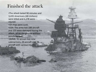 Finished the attack
•The attack lasted 90 minutes and
3,435 Americans (68 civilians)
were killed and 1,178 were
injured.
•18 ships were sunk.
•USA: The army lost 188 aircraft
and 155 were damaged during the
attack, all on the ground without
possibility peel.
•JAPAN: 55 airmen lost nine
submariners, 29 aircraft and 74
aircraft with various injuries.
 